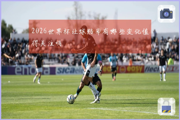 2026世界杯让球赔率有哪些变化值得关注吗
