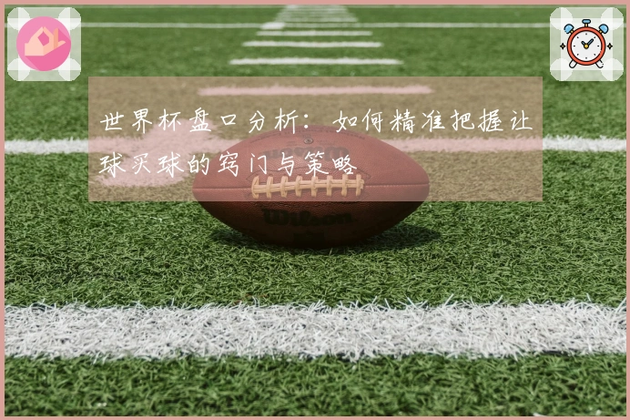 世界杯盘口分析：如何精准把握让球买球的窍门与策略