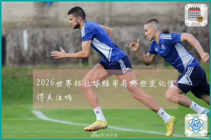 2026世界杯让球赔率有哪些变化值得关注吗