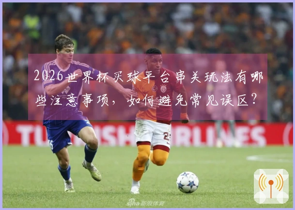 2026世界杯买球平台串关玩法有哪些注意事项，如何避免常见误区？